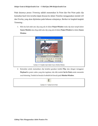 Belajar Gratis di BelajarSendiri.Com - © HakCipta 2006 BelajarSendiri.Com
Pada dasarnya proses Trimming adalah menentukan In Point dan Out Point pada clip
kemudian hasil trim tersebut dapat disusun ke dalam Timeline menggunakan metode Lift
dan Overlay yang akan dijelaskan pada bahasan selanjutnya. Berikut ini langkah-langkah
Trimming :
1.  Klik dua kali salah satu clip yang ada di dalam Project Window maka clip akan tampil dalam 
Source Monitor atau drag salah satu clip yang ada di dalam Project Window ke dalam Source 
Window. 
Gambar 4.4 Tampilan clip di dalam Source Monitor Window
2.  Kemudian  untuk  memainkan  clip  tersebut  gunakan  tombol  Play  atau  dengan  menggeser 
Playhead ke posisi waktu yang kita inginkan, lalu klik tombol Set In Point untuk menandai 
awal trimming. Tombol ini berada di sebelah kiri bawah pada Monitor Window. 
Gambar 4.5 Tombol Set In Point
Editing Video Menggunakan Adobe Premiere Pro
 