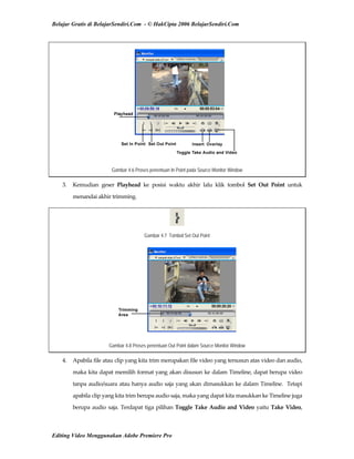 Belajar Gratis di BelajarSendiri.Com - © HakCipta 2006 BelajarSendiri.Com
Gambar 4.6 Proses penentuan In Point pada Source Monitor Window
3.  Kemudian  geser  Playhead  ke  posisi  waktu  akhir  lalu  klik  tombol  Set  Out  Point  untuk 
menandai akhir trimming. 
Gambar 4.7 Tombol Set Out Point
Gambar 4.8 Proses penentuan Out Point dalam Source Monitor Window
4.  Apabila file atau clip yang kita trim merupakan file video yang tersusun atas video dan audio, 
maka kita dapat memilih format yang akan disusun ke dalam Timeline, dapat berupa video 
tanpa audio/suara atau hanya audio saja yang akan dimasukkan ke dalam Timeline.  Tetapi 
apabila clip yang kita trim berupa audio saja, maka yang dapat kita masukkan ke Timeline juga 
berupa audio saja. Terdapat tiga pilihan Toggle Take Audio and Video yaitu Take Video, 
Editing Video Menggunakan Adobe Premiere Pro
 