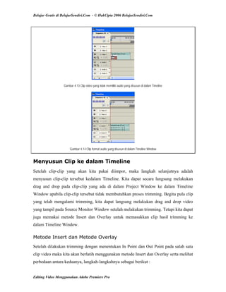 Belajar Gratis di BelajarSendiri.Com - © HakCipta 2006 BelajarSendiri.Com
Gambar 4.13 Clip video yang tidak memiliki audio yang disusun di dalam Timeline
Gambar 4.14 Clip format audio yang disusun di dalam Timeline Window
Menyusun Clip ke dalam Timeline
Setelah clip-clip yang akan kita pakai diimpor, maka langkah selanjutnya adalah
menyusun clip-clip tersebut kedalam Timeline. Kita dapat secara langsung melakukan
drag and drop pada clip-clip yang ada di dalam Project Window ke dalam Timeline
Window apabila clip-clip tersebut tidak membutuhkan proses trimming. Begitu pula clip
yang telah mengalami trimming, kita dapat langsung melakukan drag and drop video
yang tampil pada Source Monitor Window setelah melakukan trimming. Tetapi kita dapat
juga memakai metode Insert dan Overlay untuk memasukkan clip hasil trimming ke
dalam Timeline Window.
Metode Insert dan Metode Overlay
Setelah dilakukan trimming dengan menentukan In Point dan Out Point pada salah satu
clip video maka kita akan berlatih menggunakan metode Insert dan Overlay serta melihat
perbedaan antara keduanya, langkah-langkahnya sebagai berikut :
Editing Video Menggunakan Adobe Premiere Pro
 