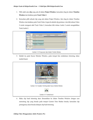 Belajar Gratis di BelajarSendiri.Com - © HakCipta 2006 BelajarSendiri.Com
1.  Pilih salah satu clip yang ada di dalam Project Window, kemudian drag ke dalam Timeline 
Window dan letakkan pada Track Video 1. 
2.  Kemudian pilih sebuah clip yang ada dalam Project Window, lalu drag ke dalam Timeline 
Window dan letakkan pada Track Video 1 tepat di sebelah clip pertama. Lalu klik tulisan Video 
2 untuk mengeset aktif Track Video 2, kemudian klik tulisan Audio 2 untuk mengaktifkan 
Track Audio 2. 
Gambar 4.15 Penyusunan clip di dalam Timeline Window
3.  Setelah  itu  pada  Source  Monitor  Window,  pada  tempat  kita  melakukan  trimming,  tekan 
tombol Insert. 
Gambar 4.16 Tampilan Trimming dalam Source Monitor Window
Gambar 4.17 Tombol Insert
4.  Maka  clip  hasil  trimming  akan  dimasukkan  ke  dalam  Timeline  Window  dengan  cara 
memotong  clip  yang  berada  pada  tempat  Current  Time  Marker  berada,  kemudian  clip 
potongannya akan berada didepan clip hasil trimming. 
Editing Video Menggunakan Adobe Premiere Pro
 