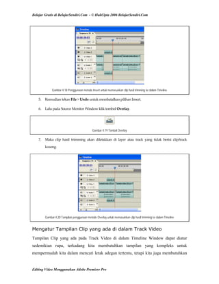 Belajar Gratis di BelajarSendiri.Com - © HakCipta 2006 BelajarSendiri.Com
Gambar 4.18 Penggunaan metode Insert untuk memasukkan clip hasil trimming ke dalam Timeline
5.  Kemudian tekan File > Undo untuk membatalkan pilihan Insert. 
6.  Lalu pada Source Monitor Window klik tombol Overlay. 
Gambar 4.19 Tombol Overlay
7.  Maka  clip  hasil  trimming  akan  diletakkan  di  layer  atau  track  yang  tidak  berisi  clip/track 
kosong. 
Gambar 4.20 Tampilan penggunaan metode Overlay untuk memasukkan clip hasil trimming ke dalam Timeline
Mengatur Tampilan Clip yang ada di dalam Track Video
Tampilan Clip yang ada pada Track Video di dalam Timeline Window dapat diatur
sedemikian rupa, terkadang kita membutuhkan tampilan yang kompleks untuk
mempermudah kita dalam mencari letak adegan tertentu, tetapi kita juga membutuhkan
Editing Video Menggunakan Adobe Premiere Pro
 