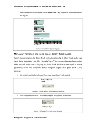 Belajar Gratis di BelajarSendiri.Com - © HakCipta 2006 BelajarSendiri.Com
frame dari sebuah clip, sedangkan pilihan Show Name Only hanya akan menampilkan nama 
dari clip saja. 
Gambar 4.24 Tampilan berbagai display style
Mengatur Tampilan Clip yang ada di dalam Track Audio
Seperti halnya tampilan clip dalam Track Video, tampilan clip di dalam Track Audio juga
dapat diatur sedemikian rupa. Jika clip pada Track Video menampilkan gambar tempilan
video atau still image, maka clip yang ada dalam Track Audio akan menampilkan bentuk
gelombang audio atau waveform. Untuk mengatur display style pada Track Audio
caranya :
1.  Klik tombol panah Collapse/Expand Track yang ada di dalam Track Audio 1. 
Gambar 4.25 Tombol Collapse/Expand Track pada Track Audio
2.  Maka tampilan Track Audio 1 akan menjadi seperti pada gambar di bawah ini. 
Gambar 4.26 Tampilan Track Audio setelah di expand
Editing Video Menggunakan Adobe Premiere Pro
 