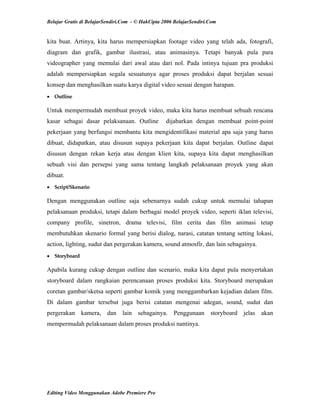 Belajar Gratis di BelajarSendiri.Com - © HakCipta 2006 BelajarSendiri.Com
kita buat. Artinya, kita harus mempersiapkan footage video yang telah ada, fotografi,
diagram dan grafik, gambar ilustrasi, atau animasinya. Tetapi banyak pula para
videographer yang memulai dari awal atau dari nol. Pada intinya tujuan pra produksi
adalah mempersiapkan segala sesuatunya agar proses produksi dapat berjalan sesuai
konsep dan menghasilkan suatu karya digital video sesuai dengan harapan.
• Outline 
Untuk mempermudah membuat proyek video, maka kita harus membuat sebuah rencana
kasar sebagai dasar pelaksanaan. Outline dijabarkan dengan membuat point-point
pekerjaan yang berfungsi membantu kita mengidentifikasi material apa saja yang harus
dibuat, didapatkan, atau disusun supaya pekerjaan kita dapat berjalan. Outline dapat
disusun dengan rekan kerja atau dengan klien kita, supaya kita dapat menghasilkan
sebuah visi dan persepsi yang sama tentang langkah pelaksanaan proyek yang akan
dibuat.
• Script/Skenario 
Dengan menggunakan outline saja sebenarnya sudah cukup untuk memulai tahapan
pelaksanaan produksi, tetapi dalam berbagai model proyek video, seperti iklan televisi,
company profile, sinetron, drama televisi, film cerita dan film animasi tetap
membutuhkan skenario formal yang berisi dialog, narasi, catatan tentang setting lokasi,
action, lighting, sudut dan pergerakan kamera, sound atmosfir, dan lain sebagainya.
• Storyboard 
Apabila kurang cukup dengan outline dan scenario, maka kita dapat pula menyertakan
storyboard dalam rangkaian perencanaan proses produksi kita. Storyboard merupakan
coretan gambar/sketsa seperti gambar komik yang menggambarkan kejadian dalam film.
Di dalam gambar tersebut juga berisi catatan mengenai adegan, sound, sudut dan
pergerakan kamera, dan lain sebagainya. Penggunaan storyboard jelas akan
mempermudah pelaksanaan dalam proses produksi nantinya.
Editing Video Menggunakan Adobe Premiere Pro
 