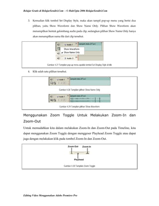 Belajar Gratis di BelajarSendiri.Com - © HakCipta 2006 BelajarSendiri.Com
3.  Kemudian  klik  tombol  Set  Display  Style,  maka  akan  tampil  pop‐up  menu  yang  berisi  dua 
pilihan,  yaitu  Show  Waveform  dan  Show  Name  Only.  Pilihan  Show  Waveform  akan 
menampilkan bentuk gelombang audio pada clip, sedangkan pilihan Show Name Only hanya 
akan menampilkan nama file dari clip tersebut.  
Gambar 4.27 Tampilan pop-up menu apabila tombol Set Display Style di klik
4.  Klik salah satu pilihan tersebut. 
Gambar 4.28 Tampilan pilihan Show Name Only
Gambar 4.29 Tampilan pilihan Show Waveform
Menggunakan Zoom Toggle Untuk Melakukan Zoom-In dan
Zoom-Out
Untuk memudahkan kita dalam melakukan Zoom-In dan Zoom-Out pada Timeline, kita
dapat menggunakan Zoom Toggle dengan menggeser Playhead Zoom Toggle atau dapat
juga dengan melakukan klik pada tombol Zoom-In dan Zoom-Out.
Gambar 4.30 Tampilan Zoom Toggle
Editing Video Menggunakan Adobe Premiere Pro
 