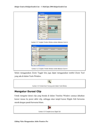 Belajar Gratis di BelajarSendiri.Com - © HakCipta 2006 BelajarSendiri.Com
Gambar 4.31 Tampilan Timeline Window sebelum dilakukan Zoom-In
Gambar 4.32 Tampilan Timeline Window setelah dilakukan Zoom-In
Selain menggunakan Zoom Toggle kita juga dapat menggunakan tombol Zoom Tool
yang ada di dalam Tools Window.
Gambar 4.33 Tombol Zoom Tool yng ada di dalam Tools Window
Mengatur Durasi Clip
Untuk mengatur durasi clip yang berada di dalam Timeline Window caranya dekatkan
kursor mouse ke posisi akhir clip, sehingga akan tampil kursor Ripple Edit berwarna
merah dengan panah berwarna hitam.
Gambar 4.34 Tampilan kursor Ripple Edit
Editing Video Menggunakan Adobe Premiere Pro
 