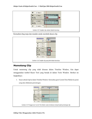 Belajar Gratis di BelajarSendiri.Com - © HakCipta 2006 BelajarSendiri.Com
Gambar 4.35 Tampilan clip sebelum diubah durasinya
Kemudian drag maju dan mundur untuk merubah durasi clip.
Gambar 4.36 Tampilan clip yang telah diubah durasinya
Memotong Clip
Untuk memotong clip yang telah disusun dalam Timeline Window, kita dapat
menggunakan tombol Razor Tool yang berada di dalam Tools Window. Berikut ini
langkahnya :
1.  Susun sebuah clip ke dalam Timeline Window. Kemudian geser Current Time Marker ke posisi 
yang akan dilakukan pemotongan. 
Gambar 4.37 Penggeseran Current Time Marker untuk membantu mempermudah pemotongan clip
Editing Video Menggunakan Adobe Premiere Pro
 