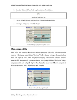 Belajar Gratis di BelajarSendiri.Com - © HakCipta 2006 BelajarSendiri.Com
2.  Kemudian klik tombol Razor Tools yang berada dalam Tools Window. 
Gambar 4.38 Tombol Razor Tool
3.  Lalu klik satu kali pada clip tepat pada posisi Current Time Marker berada. 
4.  Maka clip akan terpotong menjadi dua bagian. 
Gambar 4.38 Clip yang terpotong menjadi dua bagian
Menghapus Clip
Pada suatu saat mungkin kita berniat untuk menghapus clip (baik itu berupa audio
maupun video) yang ada di dalam Timeline Window karena berbagai alasan, misalnya
tidak jadi terpakai. Maka untuk menghapus clip yang ada di dalam Timeline Window
caranya pilih salah satu clip yang akan dihapus yang berada di dalam Timeline Window,
dengan cara klik satu kali pada clip tersebut. Kemudian tekan tombol Delete yang ada di
keyboard komputer. Maka clip tersebut akan terhapus.
Gambar 4.39 Tampilan clip yang telah terpilih
Editing Video Menggunakan Adobe Premiere Pro
 