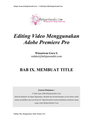 Belajar Gratis di BelajarSendiri.Com - © HakCipta 2006 BelajarSendiri.Com
Editing Video Menggunakan
Adobe Premiere Pro
Winastwan Gora S.
redaksi@belajarsendiri.com
BAB IX. MEMBUAT TITLE
Lisensi Dokumen :
© Hak Cipta 2006 BelajarSendiri.Com
Seluruh dokumen ini dapat digunakan, dirubah dan disebarluaskan secara bebas untuk
tujuan pendidikan dan non-komersil. Diperkenankan untuk melakukan penulisan ulang
tanpa seijin BelajarSendiri.Com
Editing Video Menggunakan Adobe Premiere Pro
 