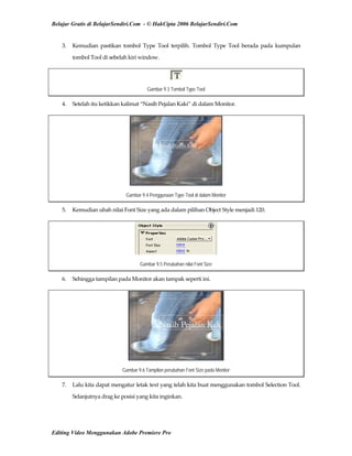 Belajar Gratis di BelajarSendiri.Com - © HakCipta 2006 BelajarSendiri.Com
3.  Kemudian  pastikan  tombol  Type  Tool  terpilih.  Tombol  Type  Tool  berada  pada  kumpulan 
tombol Tool di sebelah kiri window. 
Gambar 9.3 Tombol Type Tool
4.  Setelah itu ketikkan kalimat “Nasib Pejalan Kaki” di dalam Monitor. 
Gambar 9.4 Penggunaan Type Tool di dalam Monitor
5.  Kemudian ubah nilai Font Size yang ada dalam pilihan Object Style menjadi 120. 
Gambar 9.5 Perubahan nilai Font Size
6.  Sehingga tampilan pada Monitor akan tampak seperti ini. 
Gambar 9.6 Tampilan perubahan Font Size pada Monitor
7.  Lalu kita dapat mengatur letak text yang telah kita buat menggunakan tombol Selection Tool. 
Selanjutnya drag ke posisi yang kita inginkan. 
Editing Video Menggunakan Adobe Premiere Pro
 