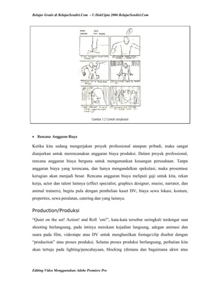 Belajar Gratis di BelajarSendiri.Com - © HakCipta 2006 BelajarSendiri.Com
Gambar 1.2 Contoh storyboard
• Rencana  Anggaran Biaya 
Ketika kita sedang mengerjakan proyek professional ataupun pribadi, maka sangat
dianjurkan untuk merencanakan anggaran biaya produksi. Dalam proyek professional,
rencana anggaran biaya berguna untuk mengamankan keuangan perusahaan. Tanpa
anggaran biaya yang terencana, dan hanya mengandalkan spekulasi, maka prosentase
kerugian akan menjadi besar. Rencana anggaran biaya meliputi gaji untuk kita, rekan
kerja, actor dan talent lainnya (effect specialist, graphics designer, musisi, narrator, dan
animal trainers), begitu pula dengan pembelian kaset DV, biaya sewa lokasi, kostum,
properties, sewa peralatan, catering dan yang lainnya.
Production/Produksi
“Quiet on the set! Action! and Roll ’em!”, kata-kata tersebut seringkali terdengar saat
shooting berlangsung, pada intinya merekam kejadian langsung, adegan animasi dan
suara pada film, videotape atau DV untuk menghasilkan footage/clip disebut dengan
“production” atau proses produksi. Selama proses produksi berlangsung, perhatian kita
akan tertuju pada lighting/pencahayaan, blocking (dimana dan bagaimana aktor atau
Editing Video Menggunakan Adobe Premiere Pro
 