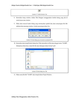 Belajar Gratis di BelajarSendiri.Com - © HakCipta 2006 BelajarSendiri.Com
Gambar 9.7 Tombol Selection Tool
8.  Kemudian  tutup  window  Adobe  Title  Designer  menggunakan  tombol  silang  yang  ada  di 
sudut kanan atas window. 
9.  Maka  akan  muncul  kotak  dialog  yang  menanyakan  apakah  kita  akan  menyimpan  file  title 
sebelum kita menutup window. Untuk menyimpan tekan Yes. 
Gambar 9.8 Kotak dialog yang menawarkan penyimpanan file
10.  Kemudian akan tampil kotak dialog Save Title, kemudian isi File name dengan nama “NASIB”. 
Selanjutnya tekan Save, maka file title akan disimpan dalam format *.prtl. 
Gambar 9.9 Kotak dialog Save Title
11.  Maka nama file title “NASIB” akan tampil dalam Project Window. 
Editing Video Menggunakan Adobe Premiere Pro
 