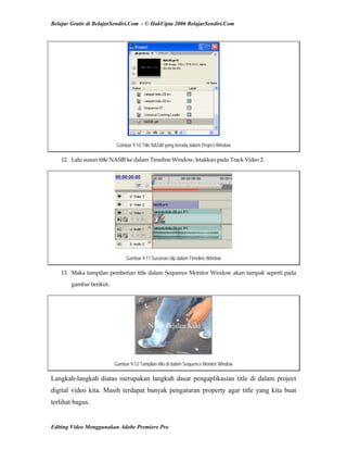 Belajar Gratis di BelajarSendiri.Com - © HakCipta 2006 BelajarSendiri.Com
Gambar 9.10 Title NASIB yang berada dalam Project Window
12.  Lalu susun title NASIB ke dalam Timeline Window, letakkan pada Track Video 2. 
Gambar 9.11 Susunan clip dalam Timeline Window
13.  Maka tampilan pemberian title dalam Sequence Monitor Window akan tampak seperti pada 
gambar berikut. 
Gambar 9.12 Tampilan title di dalam Sequence Monitor Window
Langkah-langkah diatas merupakan langkah dasar pengaplikasian title di dalam project
digital video kita. Masih terdapat banyak pengaturan property agar title yang kita buat
terlihat bagus.
Editing Video Menggunakan Adobe Premiere Pro
 