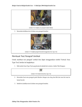 Belajar Gratis di BelajarSendiri.Com - © HakCipta 2006 BelajarSendiri.Com
Gambar 9.16 Tampilan area paragraf di dalam Monitor
3.  Kemudian ketikkan text di dalam area paragraf tersebut. 
Gambar 9.17 Tampilan paragraf horisontal menggunakan Area Type Tool
Membuat Text Paragraf Vertikal
Untuk membuat text paragraf vertikal kita dapat menggunakan tombol Vertical Area
Type Tool, berikut ini langkahnya :
1.  Klik tombol Area Type Tool yang berada di sebelah kiri window Adobe Title Designer. 
Gambar 9.18 Tombol Vertical Area Type Tool
2.  Kemudian buat area paragraf pada Monitor dengan cara drag dan klik dari area kiri atas ke 
kanan bawah. 
3.  Setelah itu ketikkan text di dalam area paragraf tersebut. 
Editing Video Menggunakan Adobe Premiere Pro
 