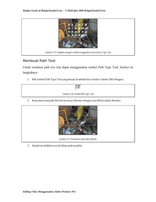 Belajar Gratis di BelajarSendiri.Com - © HakCipta 2006 BelajarSendiri.Com
Gambar 9.19 Tampilan paragraf vertikal menggunakan Vertical Area Type Tool
Membuat Path Text
Untuk membuat path text kita dapat menggunakan tombol Path Type Tool, berikut ini
langkahnya :
1.  Klik tombol Path Type Tool yang berada di sebelah kiri window Adobe Title Designer. 
Gambar 9.20 Tombol Path Type Tool
2.  Kemudian buat path dari kiri ke kanan Monitor dengan cara klik ke dalam Monitor. 
Gambar 9.21 Pembuatan path dalam Monitor
3.  Setelah itu ketikkan text di dalam path tersebut. 
 
 
 
 
 
Editing Video Menggunakan Adobe Premiere Pro
 