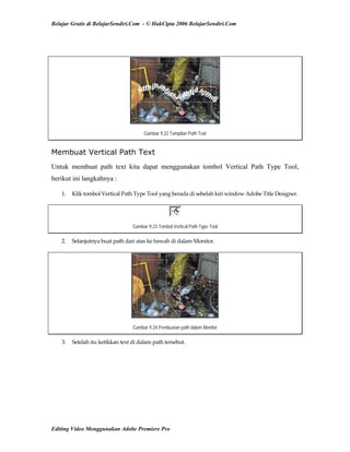 Belajar Gratis di BelajarSendiri.Com - © HakCipta 2006 BelajarSendiri.Com
 
Gambar 9.22 Tampilan Path Text
Membuat Vertical Path Text
Untuk membuat path text kita dapat menggunakan tombol Vertical Path Type Tool,
berikut ini langkahnya :
1.  Klik tombol Vertical Path Type Tool yang berada di sebelah kiri window Adobe Title Designer. 
Gambar 9.23 Tombol Vertical Path Type Tool
2.  Selanjutnya buat path dari atas ke bawah di dalam Monitor. 
Gambar 9.24 Pembuatan path dalam Monitor
3.  Setelah itu ketikkan text di dalam path tersebut. 
Editing Video Menggunakan Adobe Premiere Pro
 
