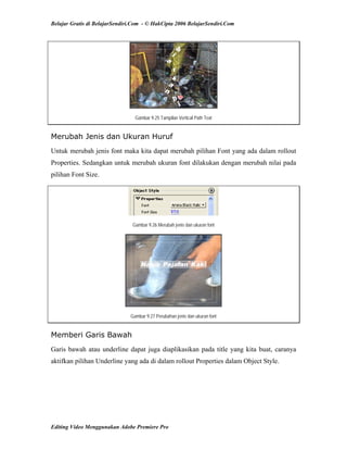 Belajar Gratis di BelajarSendiri.Com - © HakCipta 2006 BelajarSendiri.Com
Gambar 9.25 Tampilan Vertical Path Text
Merubah Jenis dan Ukuran Huruf
Untuk merubah jenis font maka kita dapat merubah pilihan Font yang ada dalam rollout
Properties. Sedangkan untuk merubah ukuran font dilakukan dengan merubah nilai pada
pilihan Font Size.
Gambar 9.26 Merubah jenis dan ukuran font
Gambar 9.27 Perubahan jenis dan ukuran font
Memberi Garis Bawah
Garis bawah atau underline dapat juga diaplikasikan pada title yang kita buat, caranya
aktifkan pilihan Underline yang ada di dalam rollout Properties dalam Object Style.
Editing Video Menggunakan Adobe Premiere Pro
 