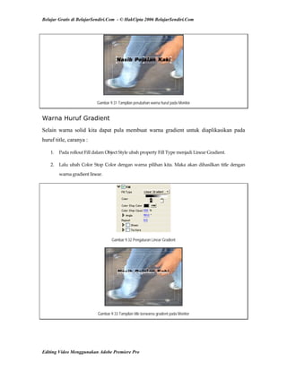 Belajar Gratis di BelajarSendiri.Com - © HakCipta 2006 BelajarSendiri.Com
Gambar 9.31 Tampilan perubahan warna huruf pada Monitor
Warna Huruf Gradient
Selain warna solid kita dapat pula membuat warna gradient untuk diaplikasikan pada
huruf title, caranya :
1.  Pada rollout Fill dalam Object Style ubah property Fill Type menjadi Linear Gradient. 
2.  Lalu ubah Color Stop Color dengan warna pilihan kita. Maka akan dihasilkan title dengan 
warna gradient linear. 
Gambar 9.32 Pengaturan Linear Gradient
Gambar 9.33 Tampilan title berwarna gradient pada Monitor
Editing Video Menggunakan Adobe Premiere Pro
 