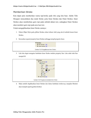 Belajar Gratis di BelajarSendiri.Com - © HakCipta 2006 BelajarSendiri.Com
Memberikan Stroke
Kita dapat pula memberikan warna tepi/stroke pada title yang kita buat. Adobe Title
Designer menyediakan dua mode Stroke yaitu Inner Strokes dan Outer Strokes. Inner
Strokes akan memberikan garis tepi pada sebelah dalam text, sedangkan Outer Strokes
akan memberi garis tepi pada area luar text.
Untuk mengaplikasikan Inner Stroke caranya :
1.  Dalam Object Style pada pilihan Strokes, tekan tulisan Add yang ada di sebelah kanan Inner 
Strokes. 
2.  Kemudian expand property Inner Strokes sehingga tampil property Inner. 
Gambar 9.34 Pengaplikasian Inner Strokes
3.  Lalu kita dapat mengatur ketebalan Inner Stroke melalui property Size. Lalu ubah nilai Size 
menjadi 30. 
Gambar 9.35 Pengaturan ketebalan Inner Stroke
4.  Maka setelah diaplikasikan Inner Strokes dan diatur ketebalan stroke‐nya, tampilan Monitor 
akan menjadi seperti gambar berikut. 
Editing Video Menggunakan Adobe Premiere Pro
 