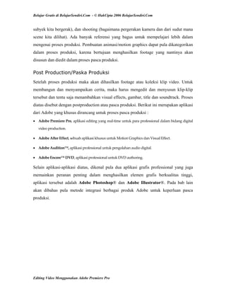 Belajar Gratis di BelajarSendiri.Com - © HakCipta 2006 BelajarSendiri.Com
subyek kita bergerak), dan shooting (bagaimana pergerakan kamera dan dari sudut mana
scene kita dilihat). Ada banyak referensi yang bagus untuk mempelajari lebih dalam
mengenai proses produksi. Pembuatan animasi/motion graphics dapat pula dikategorikan
dalam proses produksi, karena bertujuan menghasilkan footage yang nantinya akan
disusun dan diedit dalam proses pasca produksi.
Post Production/Paska Produksi
Setelah proses produksi maka akan dihasilkan footage atau koleksi klip video. Untuk
membangun dan menyampaikan cerita, maka harus mengedit dan menyusun klip-klip
tersebut dan tentu saja menambahkan visual effects, gambar, title dan soundtrack. Proses
diatas disebut dengan postproduction atau pasca produksi. Berikut ini merupakan aplikasi
dari Adobe yang khusus dirancang untuk proses pasca produksi :
• Adobe Premiere Pro, aplikasi editing yang real‐time untuk para professional dalam bidang digital 
video production. 
• Adobe After Effect, sebuah aplikasi khusus untuk Motion Graphics dan Visual Effect. 
• Adobe Audition™, aplikasi professional untuk pengolahan audio digital. 
• Adobe Encore™ DVD, aplikasi professional untuk DVD authoring. 
Selain aplikasi-aplikasi diatas, dikenal pula dua aplikasi grafis professional yang juga
memainkan peranan penting dalam menghasilkan elemen grafis berkualitas tinggi,
aplikasi tersebut adalah Adobe Photoshop® dan Adobe Illustrator®. Pada bab lain
akan dibahas pula metode integrasi berbagai produk Adobe untuk keperluan pasca
produksi.
Editing Video Menggunakan Adobe Premiere Pro
 