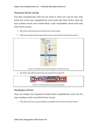 Belajar Gratis di BelajarSendiri.Com - © HakCipta 2006 BelajarSendiri.Com
Membuat Stroke Ganda
Kita dapat mengaplikasikan lebih dari satu stroke ke dalam title yang kita buat. Pada
latihan kali ini kita akan mengaplikasikan stroke ganda pada Outer Strokes, tetapi kita
harus membuat sebuah stroke terlebih dahulu. Untuk menambahkan sebuah stroke pada
Outer Strokes caranya :
1.  Klik tulisan Add yang berada di sebelah kanan Outer Strokes.  
2.  Maka akan tercipta sebuah property Outer kedua yang terletak di bawah Outer pertama. 
Gambar 9.39 Pembuatan stroke kedua dan pengaturan Size pada stroke kedua
3.  Kemudian pada pilihan Outer kedua atur property Size menjadi 50. 
Gambar 9.40 Tampilan pembuatan stroke ganda pada Monitor
Menghapus Stroke
Suatu saat mungkin kita mengalami kesalahan dalam mengaplikasikan stroke lalu kita
ingin menghapus stroke yang telah kita buat. Caranya :
1.  Pilih salah satu Outer yang akan dihapus pada pilihan Inner Strokes atau Outer Strokes. 
Editing Video Menggunakan Adobe Premiere Pro
 