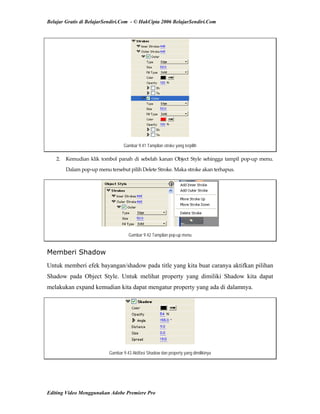 Belajar Gratis di BelajarSendiri.Com - © HakCipta 2006 BelajarSendiri.Com
Gambar 9.41 Tampilan stroke yang terpilih
2.  Kemudian klik tombol panah di sebelah kanan Object Style sehingga tampil pop‐up menu. 
Dalam pop‐up menu tersebut pilih Delete Stroke. Maka stroke akan terhapus. 
Gambar 9.42 Tampilan pop-up menu
Memberi Shadow
Untuk memberi efek bayangan/shadow pada title yang kita buat caranya aktifkan pilihan
Shadow pada Object Style. Untuk melihat property yang dimiliki Shadow kita dapat
melakukan expand kemudian kita dapat mengatur property yang ada di dalamnya.
Gambar 9.43 Aktifasi Shadow dan property yang dimilikinya
Editing Video Menggunakan Adobe Premiere Pro
 