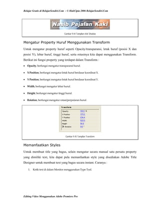 Belajar Gratis di BelajarSendiri.Com - © HakCipta 2006 BelajarSendiri.Com
Gambar 9.44 Tampilan efek Shadow
Mengatur Property Huruf Menggunakan Transform
Untuk mengatur property huruf seperti Opacity/transparansi, letak huruf (posisi X dan
posisi Y), lebar huruf, tinggi huruf, serta rotasinya kita dapat menggunakan Transform.
Berikut ini fungsi property yang terdapat dalam Transform :
• Opacity, berfungsi mengatur transparansi huruf. 
• X Position, berfungsi mengatur letak huruf berdasar koordinat X. 
• Y Position, berfungsi mengatur letak huruf berdasar koordinat Y. 
• Width, berfungsi mengatur lebar huruf. 
• Height, berfungsi mengatur tinggi huruf. 
• Rotation, berfungsi mengatur rotasi/perputaran huruf. 
Gambar 9.45 Tampilan Transform
Memanfaatkan Styles
Untuk membuat title yang bagus, selain mengatur secara manual satu persatu property
yang dimiliki text, kita dapat pula memanfaatkan style yang disediakan Adobe Title
Designer untuk membuat text yang bagus secara instant. Caranya :
1.  Ketik text di dalam Monitor menggunakan Type Tool. 
Editing Video Menggunakan Adobe Premiere Pro
 