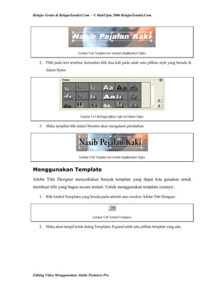 Belajar Gratis di BelajarSendiri.Com - © HakCipta 2006 BelajarSendiri.Com
Gambar 9.46 Tampilan text sebelum diaplikasikan Styles
2.  Pilih pada text tersebut, kemudian klik dua kali pada salah satu pilihan style yang berada di 
dalam Styles. 
Gambar 9.47 Berbagai pilihan style text dalam Styles
3.  Maka tampilan title dalam Monitor akan mengalami perubahan. 
Gambar 9.48 Tampilan text setelah diaplikasikan Styles
Menggunakan Template
Adobe Title Designer menyediakan banyak template yang dapat kita gunakan untuk
membuat title yang bagus secara instant. Untuk menggunakan template caranya :
1.  Klik tombol Templates yang berada pada sebelah atas window Adobe Title Designer. 
Gambar 9.49 Tombol Templates
2.  Maka akan tampil kotak dialog Templates. Expand salah satu pilihan template yang ada. 
Editing Video Menggunakan Adobe Premiere Pro
 