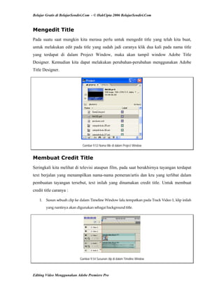 Belajar Gratis di BelajarSendiri.Com - © HakCipta 2006 BelajarSendiri.Com
Mengedit Title
Pada suatu saat mungkin kita merasa perlu untuk mengedit title yang telah kita buat,
untuk melakukan edit pada title yang sudah jadi caranya klik dua kali pada nama title
yang terdapat di dalam Project Window, maka akan tampil window Adobe Title
Designer. Kemudian kita dapat melakukan perubahan-perubahan menggunakan Adobe
Title Designer.
Gambar 9.53 Nama title di dalam Project Window
Membuat Credit Title
Seringkali kita melihat di televisi ataupun film, pada saat berakhirnya tayangan terdapat
text berjalan yang menampilkan nama-nama pemeran/artis dan kru yang terlibat dalam
pembuatan tayangan tersebut, text inilah yang dinamakan credit title. Untuk membuat
credit title caranya :
1.  Susun sebuah clip ke dalam Timeline Window lalu tempatkan pada Track Video 1, klip inilah 
yang nantinya akan digunakan sebagai background title. 
Gambar 9.54 Susunan clip di dalam Timeline Window
Editing Video Menggunakan Adobe Premiere Pro
 