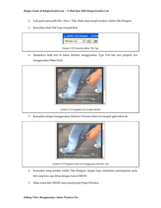 Belajar Gratis di BelajarSendiri.Com - © HakCipta 2006 BelajarSendiri.Com
2.  Lalu pada menu pilih File > New > Title. Maka akan tampil window Adobe Title Designer. 
3.  Kemudian ubah Title Type menjadi Roll. 
Gambar 9.55 Perubahan pilihan Title Type
4.  Selanjutnya  ketik  text  di  dalam  Monitor  menggunakan  Type  Tool  lalu  atur  property  text 
menggunakan Object Style. 
Gambar 9.56 Pengetikan text di dalam Monitor
5.  Kemudian dengan menggunakan Selection Tool atur letak text menjadi agak kebawah. 
Gambar 9.57 Pengaturan letak text menggunakan Selection Tool
6.  Kemudian tutup jendela Adobe Title Designer. Jangan lupa melakukan penyimpanan pada 
title yang baru saja dibuat dengan nama CREDIT. 
7.  Maka nama title CREDIT akan tampil pada Project Window. 
Editing Video Menggunakan Adobe Premiere Pro
 