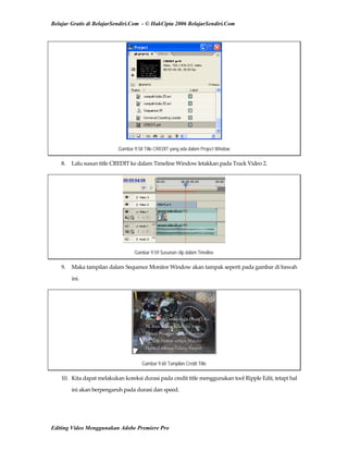 Belajar Gratis di BelajarSendiri.Com - © HakCipta 2006 BelajarSendiri.Com
Gambar 9.58 Title CREDIT yang ada dalam Project Window
8.  Lalu susun title CREDIT ke dalam Timeline Window letakkan pada Track Video 2. 
Gambar 9.59 Susunan clip dalam Timeline
9.  Maka tampilan dalam Sequence Monitor Window akan tampak seperti pada gambar di bawah 
ini. 
Gambar 9.60 Tampilan Credit Title
10.  Kita dapat melakukan koreksi durasi pada credit title menggunakan tool Ripple Edit, tetapi hal 
ini akan berpengaruh pada durasi dan speed. 
Editing Video Menggunakan Adobe Premiere Pro
 