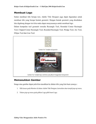 Belajar Gratis di BelajarSendiri.Com - © HakCipta 2006 BelajarSendiri.Com
Membuat Logo
Selain membuat title berupa text, Adobe Title Designer juga dapat digunakan untuk
membuat title yang berupa bentuk geometri. Dengan bentuk geometri yang disediakan
lalu digabung dengan text kita maka dapat menyusunnya untuk membuat logo.
Dalam kumpulan tool geometri tersedia Rectangle Tool, Rounded Corner Rectangle
Tool, Clipped Corner Rectangle Tool, Rounded Rectangle Tool, Wedge Tool, Arc Tool,
Ellipse Tool dan Line Tool.
Gambar 9.61 Tampilan tool geometri
Gambar 9.62 Tampilan logo sederhana yang dibuat menggunakan tool geometri
Memasukkan Gambar
Image atau gambar dapat pula kita masukkan ke dalam title yang kita buat caranya :
1.  Klik kanan pada Monitor di dalam Adobe Title Designer, kemudian akan tampil pop‐up menu. 
2.  Dalam pop‐up menu pada pilihan Logo pilih Insert Logo. 
Editing Video Menggunakan Adobe Premiere Pro
 