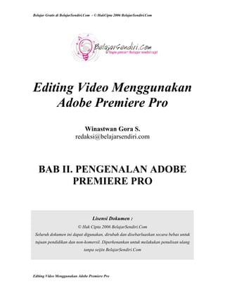 Belajar Gratis di BelajarSendiri.Com - © HakCipta 2006 BelajarSendiri.Com
Editing Video Menggunakan
Adobe Premiere Pro
Winastwan Gora S.
redaksi@belajarsendiri.com
BAB II. PENGENALAN ADOBE
PREMIERE PRO
Lisensi Dokumen :
© Hak Cipta 2006 BelajarSendiri.Com
Seluruh dokumen ini dapat digunakan, dirubah dan disebarluaskan secara bebas untuk
tujuan pendidikan dan non-komersil. Diperkenankan untuk melakukan penulisan ulang
tanpa seijin BelajarSendiri.Com
Editing Video Menggunakan Adobe Premiere Pro
 