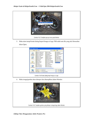 Belajar Gratis di BelajarSendiri.Com - © HakCipta 2006 BelajarSendiri.Com
Gambar 9.63 Tampilan pop-up menu pada Monitor
3.  Maka akan tampil kotak dialog Import Image as Logo. Pilih salah satu file yang ada. Kemudian 
tekan Open. 
Gambar 9.64 Kotak dialog Imprt Image as Logo
4.  Maka image/gambar akan diimpor dan ditampilkan dalam Monitor. 
Gambar 9.65 Tampilan gambar yang diimpor sebagai logo dalam Monitor
Editing Video Menggunakan Adobe Premiere Pro
 
