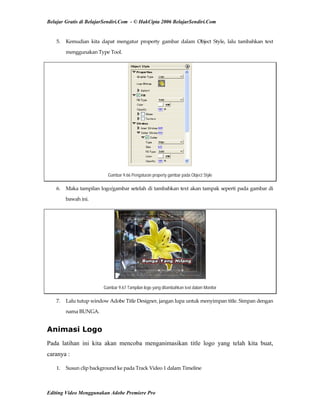 Belajar Gratis di BelajarSendiri.Com - © HakCipta 2006 BelajarSendiri.Com
5.  Kemudian  kita  dapat  mengatur  property  gambar  dalam  Object  Style,  lalu  tambahkan  text 
menggunakan Type Tool. 
Gambar 9.66 Pengaturan property gambar pada Object Style
6.  Maka tampilan logo/gambar setelah di tambahkan text akan tampak seperti pada gambar di 
bawah ini. 
Gambar 9.67 Tampilan logo yang ditambahkan text dalam Monitor
7.  Lalu tutup window Adobe Title Designer, jangan lupa untuk menyimpan title. Simpan dengan 
nama BUNGA. 
Animasi Logo
Pada latihan ini kita akan mencoba menganimasikan title logo yang telah kita buat,
caranya :
1.  Susun clip background ke pada Track Video 1 dalam Timeline 
Editing Video Menggunakan Adobe Premiere Pro
 