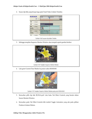 Belajar Gratis di BelajarSendiri.Com - © HakCipta 2006 BelajarSendiri.Com
2.  Susun clip title yang berupa logo pada Track Video 2 dalam Timeline. 
Gambar 9.68 Susunan clip dalam Timeline
3.  Sehingga tampilan Sequence Monitor Window akan tampak seperti gambar berikut. 
Gambar 9.69 Tampilan Sequence Monitor Window
4.  Lalu geser Current Time Marker ke posisi waktu 00:00:00:00. 
Gambar 9.70 Tampilan Sequence Monitor Window pada posisi 00:00:00:00
5.  Kemudian  pilih  clip  title  BUNGA.prtl.  Lalu  buka  Tab  Effect  Controls  yang  berada  dalam 
Source Monitor Window. 
6.  Kemudian  pada  Tab  Effect  Controls  klik  tombol  Toggle  Animation  yang  ada  pada  pilihan 
Position di dalam Motion. 
Editing Video Menggunakan Adobe Premiere Pro
 