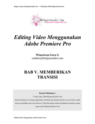 Belajar Gratis di BelajarSendiri.Com - © HakCipta 2006 BelajarSendiri.Com
Editing Video Menggunakan
Adobe Premiere Pro
Winastwan Gora S.
redaksi@belajarsendiri.com
BAB V. MEMBERIKAN
TRANSISI
Lisensi Dokumen :
© Hak Cipta 2006 BelajarSendiri.Com
Seluruh dokumen ini dapat digunakan, dirubah dan disebarluaskan secara bebas untuk
tujuan pendidikan dan non-komersil. Diperkenankan untuk melakukan penulisan ulang
tanpa seijin BelajarSendiri.Com
Editing Video Menggunakan Adobe Premiere Pro
 