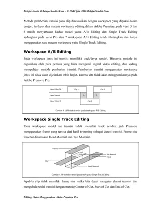 Belajar Gratis di BelajarSendiri.Com - © HakCipta 2006 BelajarSendiri.Com
Metode pemberian transisi pada clip disesuaikan dengan workspace yang dipakai dalam
project, terdapat dua macam workspace editing dalam Adobe Premiere, pada versi 5 dan
6 masih menyertakan kedua model yaitu A/B Editing dan Single Track Editing
sedangkan pada versi Pro atau 7 workspace A/B Editing telah dihilangkan dan hanya
menggunakan satu macam workspace yaitu Single Track Editing.
Workspace A/B Editing
Pada workspace jenis ini transisi memiliki track/layer sendiri. Biasanya metode ini
digunakan oleh para pemula yang baru mengenal digital video editing, dan sedang
mempelajari metode pemberian transisi. Pemberian transisi menggunakan workspace
jenis ini tidak akan dijelaskan lebih lanjut, karena kita tidak akan menggunakannya pada
Adobe Premiere Pro.
Gambar 4.18 Metode transisi pada workspace A/B Editing
Workspace Single Track Editing
Pada workspace model ini transisi tidak memiliki track sendiri, jadi Premiere
menggunakan frame yang tersisa dari hasil trimming sebagai durasi transisi. Frame sisa
tersebut dinamakan Head Material dan Tail Material.
Gambar 4.19 Metode transisi pada workspace Single Track Editing
Apabila clip tidak memiliki frame sisa maka kita dapat mengatur durasi transisi dan
mengubah posisi transisi dengan metode Center of Cut, Start of Cut dan End of Cut.
Editing Video Menggunakan Adobe Premiere Pro
 