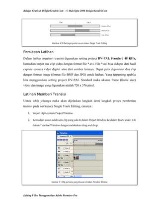 Belajar Gratis di BelajarSendiri.Com - © HakCipta 2006 BelajarSendiri.Com
Gambar 4.20 Berbagai posisi transisi dalam Single Track Editing
Persiapan Latihan
Dalam latihan memberi transisi digunakan setting project DV-PAL Standard 48 KHz,
kemudian impor dua clip video dengan format file *.avi. File *.avi bisa didapat dari hasil
capture camera video digital atau dari sumber lainnya. Dapat pula digunakan dua clip
dengan format image (format file BMP dan JPG) untuk latihan. Yang terpenting apabila
kita menggunakan setting project DV-PAL Standard maka ukuran frame (frame size)
video dan image yang digunakan adalah 720 x 576 pixel.
Latihan Memberi Transisi
Untuk lebih jelasnya maka akan dijelaskan langkah demi langkah proses pemberian
transisi pada workspace Single Track Editing, caranya :
1.  Import clip kedalam Project Window. 
2.  Kemudian susun salah satu clip yang ada di dalam Project Window ke dalam Track Video 1 di 
dalam Timeline Window dengan melakukan drag and drop. 
Gambar 5.1 Clip pertama yang disusun di dalam Timeline Window
Editing Video Menggunakan Adobe Premiere Pro
 