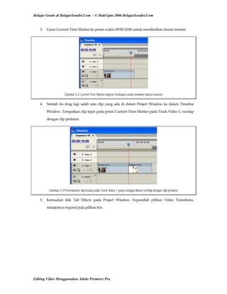 Belajar Gratis di BelajarSendiri.Com - © HakCipta 2006 BelajarSendiri.Com
3.  Geser Current Time Marker ke posisi waktu 00:00:10:06 untuk memberikan durasi transisi. 
Gambar 5.2 Current Time Marker digeser kedepan untuk memberi durasi transisi
4.  Setelah itu drag lagi salah satu clip yang ada di dalam Project Window ke dalam Timeline 
Window. Tempatkan clip tepat pada posisi Current Time Marker pada Track Video 1, overlap 
dengan clip pertama. 
Gambar 5.3 Penempatan clip kedua pada Track Video 1 yang sengaja dibuat overlap dengan clip pertama
5.  Kemudian  klik  Tab  Effects  pada  Project  Window.  Expandlah  pilihan  Video  Transitions, 
selanjutnya expand pula pilihan Iris. 
Editing Video Menggunakan Adobe Premiere Pro
 