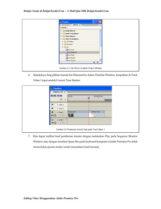 Belajar Gratis di BelajarSendiri.Com - © HakCipta 2006 BelajarSendiri.Com
Gambar 5.4 Tab Effects di dalam Project Window
6.  Selanjutnya drag pilihan transisi Iris Diamond ke dalam Timeline Window, tempatkan di Track 
Video 1 tepat setelah Current Time Marker. 
Gambar 5.5 Pemberian transisi Spin pada Track Video 1
7.  Kita dapat melihat hasil pemberian transisi dengan melakukan Play pada Sequence Monitor 
Window atau dengan menekan Space Bar pada keyboard komputer (Adobe Premiere Pro tidak 
memerlukan proses render untuk memainkan hasil transisi). 
Editing Video Menggunakan Adobe Premiere Pro
 