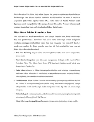 Belajar Gratis di BelajarSendiri.Com - © HakCipta 2006 BelajarSendiri.Com
Adobe Premiere Pro dibuat oleh Adobe System Inc, yang merupakan versi pembaharuan
dari beberapa versi Adobe Premiere terdahulu. Adobe Premiere Pro mulai di luncurkan
ke pasaran pada bulan Agustus tahun 2003. Mulai versi 6.0 Adobe Premiere dapat
digunakan untuk mengedit file video dengan format DV. Adobe Premiere telah menjadi
program standar bagi para profesional dalam bidang digital video.
Fitur Baru Adobe Premiere Pro
Pada versi baru ini Adobe Premiere Pro hadir dengan tampilan baru, tetapi lebih simple
dari para pendahulunya. Penamaan efek video serta transisinya sedikit mengalami
perubahan sehingga membutuhkan waktu bagi para pengguna versi lama (6.0 dan 6.5)
untuk menyesuaikan diri dalam tampilan yang baru ini. Beberapa fasilitas baru yang ada
dalam Adobe Premiere Pro adalah :
• Real  Time  Rendering,  dengan  fasilitas  ini  memungkinkan  melihat  hasil  transisi  tanpa  melalui 
proses render. 
• Adobe  Product  Integration,  yaitu  kita  dapat  menggunakan  berbagai  produk  Adobe  (Adobe 
Photoshop,  Adobe  After  Effects,  Adobe  Encore  DVD  dan  Adobe  Audition)  untuk  bekerja  sama 
dengan Adobe Premiere Pro. 
• Audio Mixer, pada versi ini Adobe telah memperbarui fasilitas audio mixernya, yang mendukung 
track‐based effects, submix tracks, mendukung proses perekaman voiceover langsung (dubbing), 
fasilitas panning untuk sorround dan stereo dan VST filter. 
• Color Correction, Adobe Premiere Pro mulai versi ini melengkapi dirinya dengan fasilitas eksklusif 
ini.  Fasilitas  ini  biasanya  terdapat  pada  software  editing  standar  broadcast  (high‐end).  Dengan 
adanya  fasilitas  ini  kita  dapat  dengan  mudah mengkoreksi warna clip video kita sesuai dengan 
keinginan. 
• Motion Path, pada versi yang baru ini Adobe Premiere Pro menerapkan prinsip keyframing untuk 
animasi perpindahan posisi pada klip‐klip nya. 
• Visual Effect yang dilengkapi dengan keyframe, sehingga dapat dianimasikan dengan mudah. 
Editing Video Menggunakan Adobe Premiere Pro
 