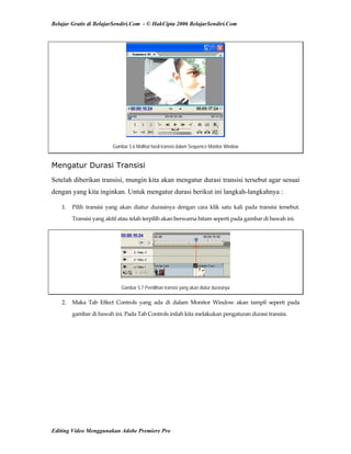 Belajar Gratis di BelajarSendiri.Com - © HakCipta 2006 BelajarSendiri.Com
Gambar 5.6 Melihat hasil transisi dalam Sequence Monitor Window
Mengatur Durasi Transisi
Setelah diberikan transisi, mungin kita akan mengatur durasi transisi tersebut agar sesuai
dengan yang kita inginkan. Untuk mengatur durasi berikut ini langkah-langkahnya :
1.  Pilih  transisi  yang  akan  diatur  durasinya  dengan  cara  klik  satu  kali  pada  transisi  tersebut. 
Transisi yang aktif atau telah terpilih akan berwarna hitam seperti pada gambar di bawah ini. 
Gambar 5.7 Pemilihan transisi yang akan diatur durasinya
2.  Maka  Tab  Effect  Controls  yang  ada  di  dalam  Monitor  Window  akan  tampil  seperti  pada 
gambar di bawah ini. Pada Tab Controls inilah kita melakukan pengaturan durasi transisi. 
Editing Video Menggunakan Adobe Premiere Pro
 