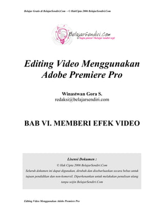 Belajar Gratis di BelajarSendiri.Com - © HakCipta 2006 BelajarSendiri.Com
Editing Video Menggunakan
Adobe Premiere Pro
Winastwan Gora S.
redaksi@belajarsendiri.com
BAB VI. MEMBERI EFEK VIDEO
Lisensi Dokumen :
© Hak Cipta 2006 BelajarSendiri.Com
Seluruh dokumen ini dapat digunakan, dirubah dan disebarluaskan secara bebas untuk
tujuan pendidikan dan non-komersil. Diperkenankan untuk melakukan penulisan ulang
tanpa seijin BelajarSendiri.Com
Editing Video Menggunakan Adobe Premiere Pro
 