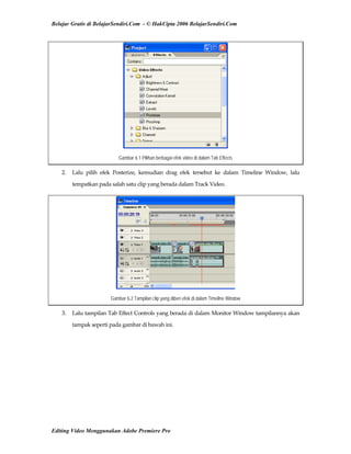 Belajar Gratis di BelajarSendiri.Com - © HakCipta 2006 BelajarSendiri.Com
Gambar 6.1 Pilihan berbagai efek video di dalam Tab Effects
2.  Lalu  pilih  efek  Posterize,  kemudian  drag  efek  tersebut  ke  dalam  Timeline  Window,  lalu 
tempatkan pada salah satu clip yang berada dalam Track Video. 
Gambar 6.2 Tampilan clip yang diberi efek di dalam Timeline Window
3.  Lalu tampilan Tab Effect Controls yang berada di dalam Monitor Window tampilannya akan 
tampak seperti pada gambar di bawah ini. 
Editing Video Menggunakan Adobe Premiere Pro
 