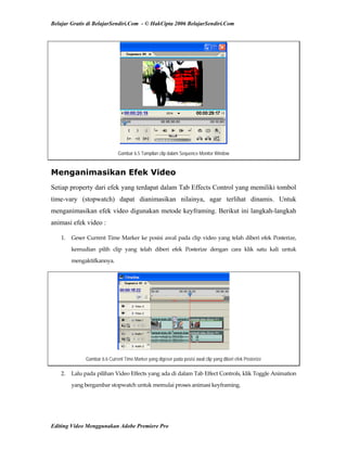 Belajar Gratis di BelajarSendiri.Com - © HakCipta 2006 BelajarSendiri.Com
Gambar 6.5 Tampilan clip dalam Sequence Monitor Window
Menganimasikan Efek Video
Setiap property dari efek yang terdapat dalam Tab Effects Control yang memiliki tombol
time-vary (stopwatch) dapat dianimasikan nilainya, agar terlihat dinamis. Untuk
menganimasikan efek video digunakan metode keyframing. Berikut ini langkah-langkah
animasi efek video :
1.  Geser Current Time Marker ke posisi awal pada clip video yang telah diberi efek Posterize, 
kemudian  pilih  clip  yang  telah  diberi  efek  Posterize  dengan  cara  klik  satu  kali  untuk 
mengaktifkannya. 
Gambar 6.6 Current Time Marker yang digeser pada posisi awal clip yang diberi efek Posterize
2.  Lalu pada pilihan Video Effects yang ada di dalam Tab Effect Controls, klik Toggle Animation 
yang bergambar stopwatch untuk memulai proses animasi keyframing. 
Editing Video Menggunakan Adobe Premiere Pro
 