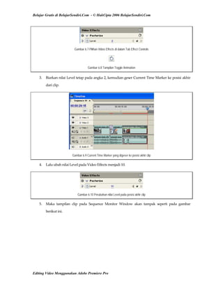 Belajar Gratis di BelajarSendiri.Com - © HakCipta 2006 BelajarSendiri.Com
Gambar 6.7 Pilihan Video Effects di dalam Tab Effect Controls
Gambar 6.8 Tampilan Toggle Animation
3.  Biarkan nilai Level tetap pada angka 2, kemudian geser Current Time Marker ke posisi akhir 
dari clip. 
Gambar 6.9 Current Time Marker yang digeser ke posisi akhir clip
4.  Lalu ubah nilai Level pada Video Effects menjadi 10. 
Gambar 6.10 Perubahan nilai Level pada posisi akhir clip
5.  Maka  tampilan  clip  pada  Sequence  Monitor  Window  akan  tampak  seperti  pada  gambar 
berikut ini. 
Editing Video Menggunakan Adobe Premiere Pro
 