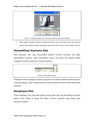Belajar Gratis di BelajarSendiri.Com - © HakCipta 2006 BelajarSendiri.Com
Gambar 6.11 Tampilan perubahan nilai Level menjadi 10 dalam Sequence Monitor Window
6.  Maka apabila Timeline dimainkan menggunakan Play atau tombol Space Bar pada keyboard 
hasilnya akan terjadi perubahan berangsur‐angsur dari nilai Level, dari nilai 2 menjadi  nilai 10. 
Memodifikasi Keyframe Efek
Pada penerapan efek yang dianimasikan pastilah memiliki keyframe, kita dapat
memodifikasi keyframe, untuk memodifikasi durasi yang harus kita lakukan adalah
menggeser keyframe pada posisi yang kita inginkan.
Gambar 6.12 Memodifikasi keyframe
Sedangkan untuk menghapus keyframe yang harus kita lakukan adalah memilih keyframe
yang akan dihapus, maka setelah keyframe tersebut terpilih lalu tekan tombol Delete pada
keyboard.
Menghapus Efek
Untuk menghapus efek yang tidak terpakai caranya pilih efek yang akan dihapus di dalam
pilihan Video Effects di dalam Tab Effect Controls, kemudian tekan Delete pada
keyboard komputer.
Editing Video Menggunakan Adobe Premiere Pro
 