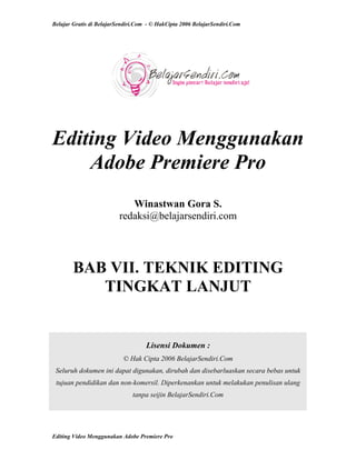 Belajar Gratis di BelajarSendiri.Com - © HakCipta 2006 BelajarSendiri.Com
Editing Video Menggunakan
Adobe Premiere Pro
Winastwan Gora S.
redaksi@belajarsendiri.com
BAB VII. TEKNIK EDITING
TINGKAT LANJUT
Lisensi Dokumen :
© Hak Cipta 2006 BelajarSendiri.Com
Seluruh dokumen ini dapat digunakan, dirubah dan disebarluaskan secara bebas untuk
tujuan pendidikan dan non-komersil. Diperkenankan untuk melakukan penulisan ulang
tanpa seijin BelajarSendiri.Com
Editing Video Menggunakan Adobe Premiere Pro
 