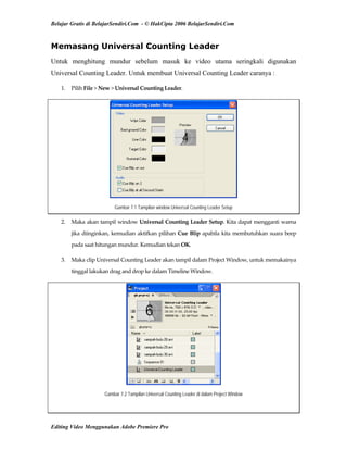 Belajar Gratis di BelajarSendiri.Com - © HakCipta 2006 BelajarSendiri.Com
Memasang Universal Counting Leader
Untuk menghitung mundur sebelum masuk ke video utama seringkali digunakan
Universal Counting Leader. Untuk membuat Universal Counting Leader caranya :
1.  Pilih File > New > Universal Counting Leader. 
Gambar 7.1 Tampilan window Universal Counting Leader Setup
2.  Maka akan tampil window Universal Counting Leader Setup. Kita dapat mengganti warna 
jika diinginkan, kemudian aktifkan pilihan Cue Blip apabila kita membutuhkan suara beep 
pada saat hitungan mundur. Kemudian tekan OK. 
3.  Maka clip Universal Counting Leader akan tampil dalam Project Window, untuk memakainya 
tinggal lakukan drag and drop ke dalam Timeline Window. 
Gambar 7.2 Tampilan Universal Counting Leader di dalam Project Window
Editing Video Menggunakan Adobe Premiere Pro
 