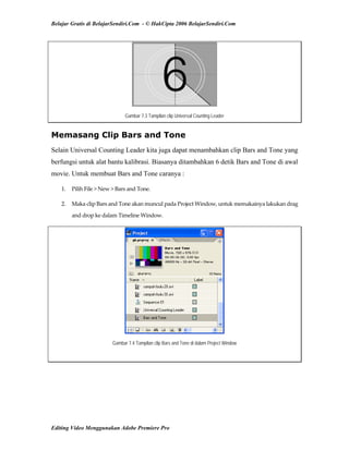 Belajar Gratis di BelajarSendiri.Com - © HakCipta 2006 BelajarSendiri.Com
Gambar 7.3 Tampilan clip Universal Counting Leader
Memasang Clip Bars and Tone
Selain Universal Counting Leader kita juga dapat menambahkan clip Bars and Tone yang
berfungsi untuk alat bantu kalibrasi. Biasanya ditambahkan 6 detik Bars and Tone di awal
movie. Untuk membuat Bars and Tone caranya :
1.  Pilih File > New > Bars and Tone. 
2.  Maka clip Bars and Tone akan muncul pada Project Window, untuk memakainya lakukan drag 
and drop ke dalam Timeline Window. 
Gambar 7.4 Tampilan clip Bars and Tone di dalam Project Window
Editing Video Menggunakan Adobe Premiere Pro
 
